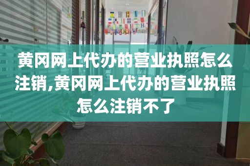 黄冈网上代办的营业执照怎么注销,黄冈网上代办的营业执照怎么注销不了