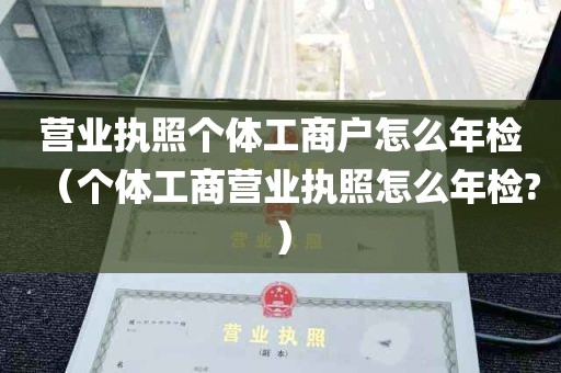 营业执照个体工商户怎么年检（个体工商营业执照怎么年检?）