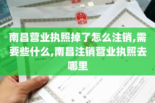 南昌营业执照掉了怎么注销,需要些什么,南昌注销营业执照去哪里