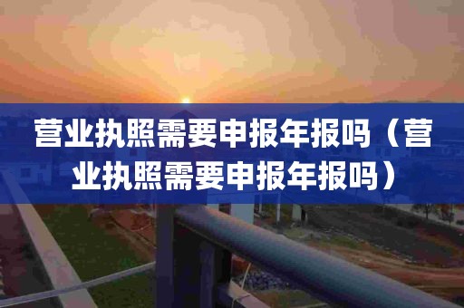 营业执照需要申报年报吗（营业执照需要申报年报吗）