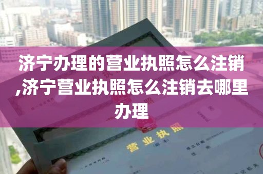 济宁办理的营业执照怎么注销,济宁营业执照怎么注销去哪里办理