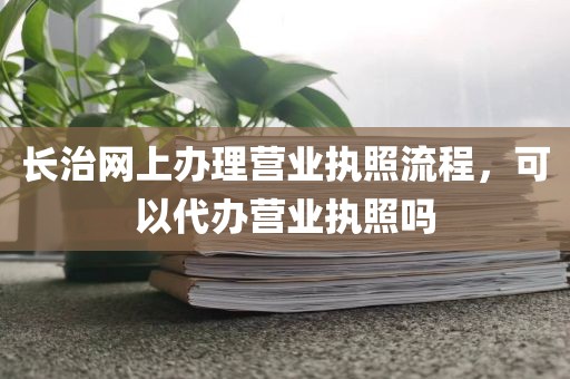 长治网上办理营业执照流程，可以代办营业执照吗