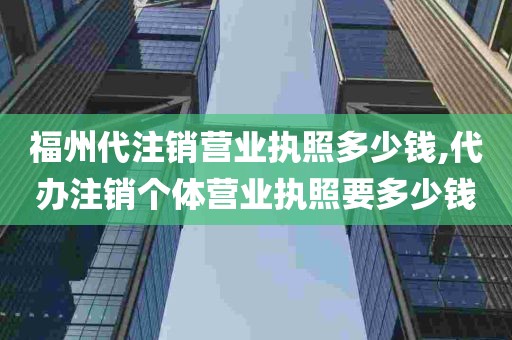 福州代注销营业执照多少钱,代办注销个体营业执照要多少钱