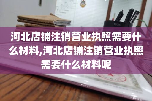 河北店铺注销营业执照需要什么材料,河北店铺注销营业执照需要什么材料呢