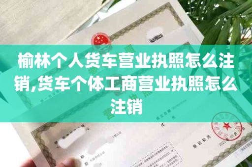 榆林个人货车营业执照怎么注销,货车个体工商营业执照怎么注销