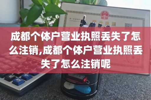 成都个体户营业执照丢失了怎么注销,成都个体户营业执照丢失了怎么注销呢