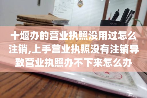 十堰办的营业执照没用过怎么注销,上手营业执照没有注销导致营业执照办不下来怎么办