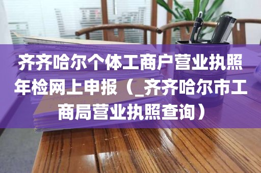 齐齐哈尔个体工商户营业执照年检网上申报（_齐齐哈尔市工商局营业执照查询）