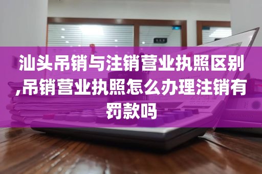 汕头吊销与注销营业执照区别,吊销营业执照怎么办理注销有罚款吗