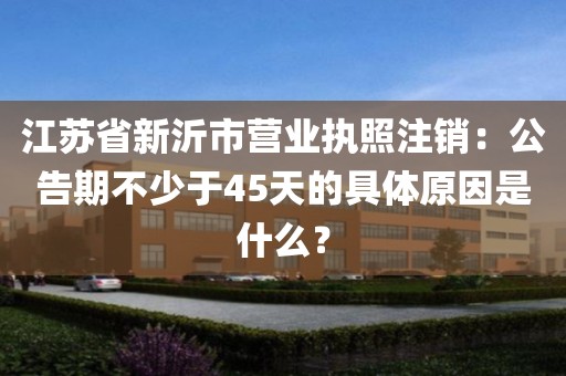 江苏省新沂市营业执照注销：公告期不少于45天的具体原因是什么？