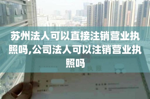 苏州法人可以直接注销营业执照吗,公司法人可以注销营业执照吗