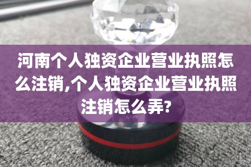 河南个人独资企业营业执照怎么注销,个人独资企业营业执照注销怎么弄?