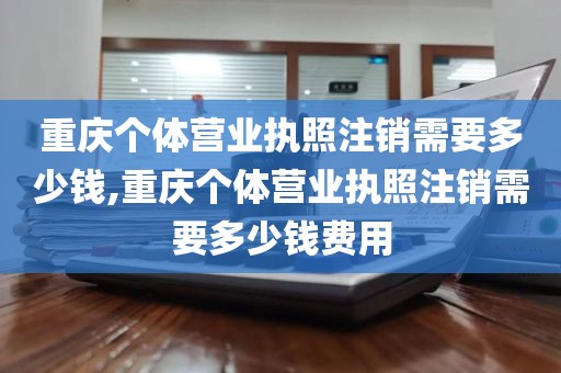 重庆个体营业执照注销需要多少钱,重庆个体营业执照注销需要多少钱费用