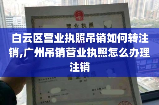 白云区营业执照吊销如何转注销,广州吊销营业执照怎么办理注销