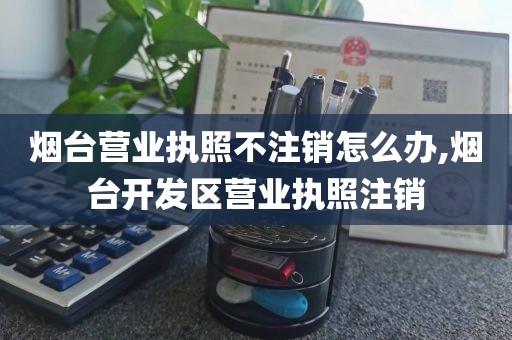 烟台营业执照不注销怎么办,烟台开发区营业执照注销