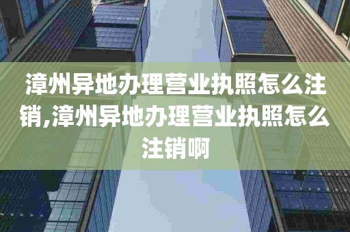 漳州异地办理营业执照怎么注销,漳州异地办理营业执照怎么注销啊