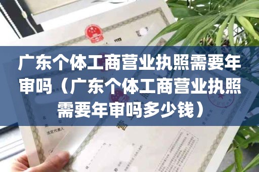 广东个体工商营业执照需要年审吗（广东个体工商营业执照需要年审吗多少钱）