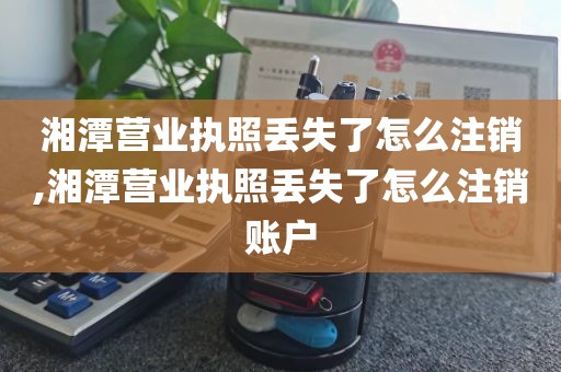 湘潭营业执照丢失了怎么注销,湘潭营业执照丢失了怎么注销账户