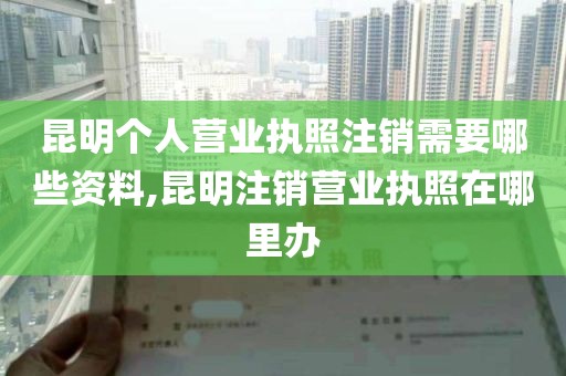 昆明个人营业执照注销需要哪些资料,昆明注销营业执照在哪里办