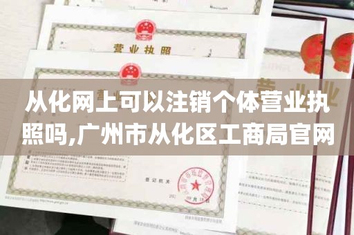 从化网上可以注销个体营业执照吗,广州市从化区工商局官网