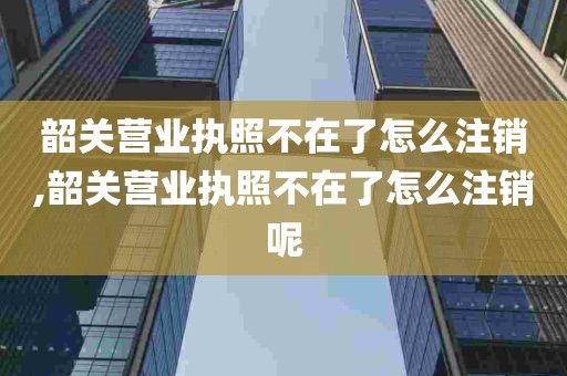 韶关营业执照不在了怎么注销,韶关营业执照不在了怎么注销呢