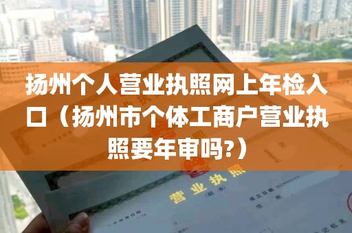 扬州个人营业执照网上年检入口（扬州市个体工商户营业执照要年审吗?）