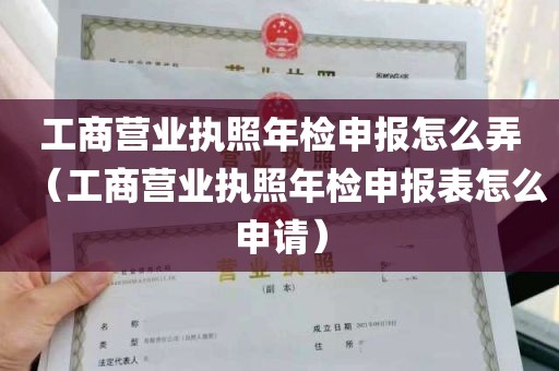 工商营业执照年检申报怎么弄（工商营业执照年检申报表怎么申请）