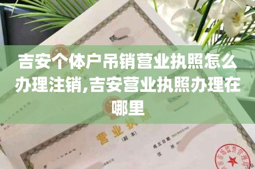 吉安个体户吊销营业执照怎么办理注销,吉安营业执照办理在哪里