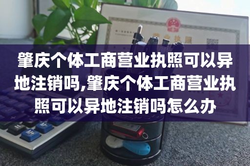 肇庆个体工商营业执照可以异地注销吗,肇庆个体工商营业执照可以异地注销吗怎么办