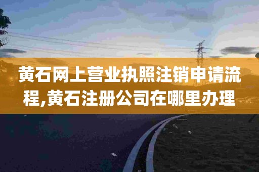 黄石网上营业执照注销申请流程,黄石注册公司在哪里办理