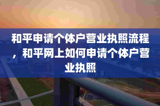 和平申请个体户营业执照流程，和平网上如何申请个体户营业执照