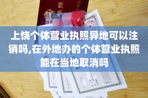 上饶个体营业执照异地可以注销吗,在外地办的个体营业执照能在当地取消吗