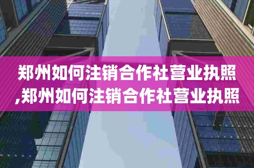 郑州如何注销合作社营业执照,郑州如何注销合作社营业执照