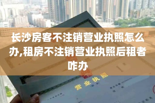 长沙房客不注销营业执照怎么办,租房不注销营业执照后租者咋办