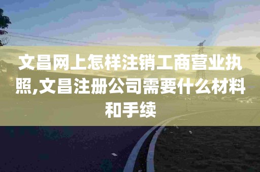 文昌网上怎样注销工商营业执照,文昌注册公司需要什么材料和手续