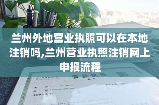 兰州外地营业执照可以在本地注销吗,兰州营业执照注销网上申报流程