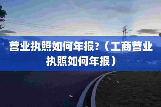 营业执照如何年报?（工商营业执照如何年报）