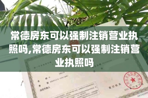 常德房东可以强制注销营业执照吗,常德房东可以强制注销营业执照吗