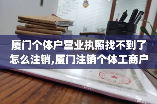 厦门个体户营业执照找不到了怎么注销,厦门注销个体工商户