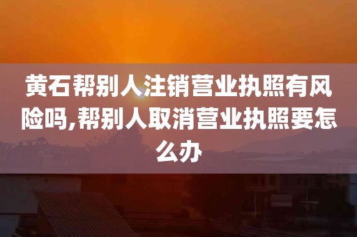 黄石帮别人注销营业执照有风险吗,帮别人取消营业执照要怎么办