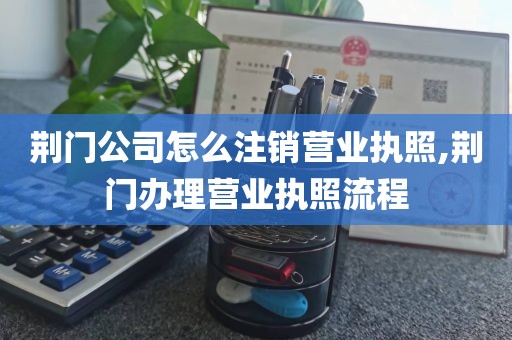 荆门公司怎么注销营业执照,荆门办理营业执照流程