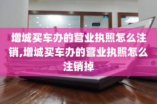 增城买车办的营业执照怎么注销,增城买车办的营业执照怎么注销掉