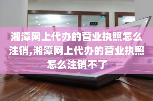 湘潭网上代办的营业执照怎么注销,湘潭网上代办的营业执照怎么注销不了