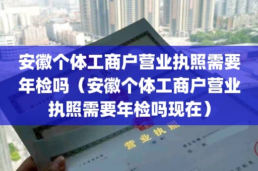 安徽个体工商户营业执照需要年检吗（安徽个体工商户营业执照需要年检吗现在）