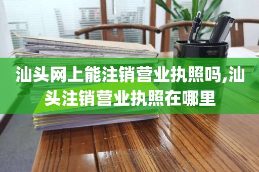 汕头网上能注销营业执照吗,汕头注销营业执照在哪里