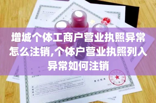 增城个体工商户营业执照异常怎么注销,个体户营业执照列入异常如何注销