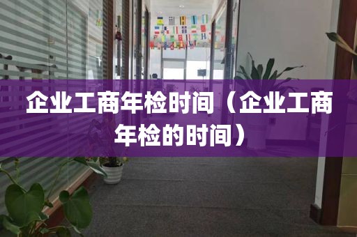 企业工商年检时间（企业工商年检的时间）