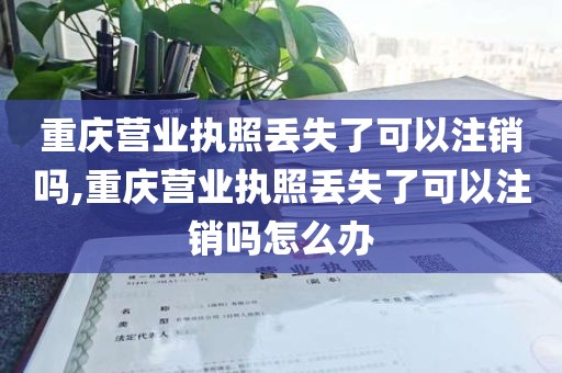 重庆营业执照丢失了可以注销吗,重庆营业执照丢失了可以注销吗怎么办