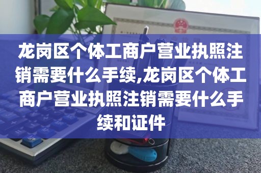 龙岗区个体工商户营业执照注销需要什么手续,龙岗区个体工商户营业执照注销需要什么手续和证件