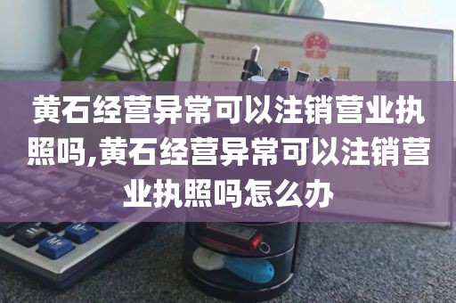 黄石经营异常可以注销营业执照吗,黄石经营异常可以注销营业执照吗怎么办